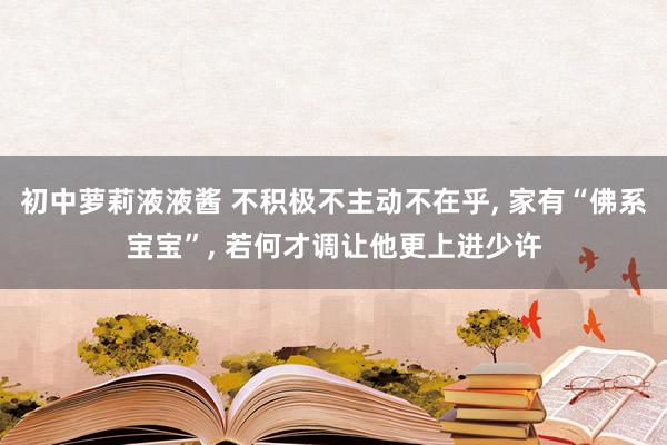 初中萝莉液液酱 不积极不主动不在乎， 家有“佛系宝宝”， 若何才调让他更上进少许