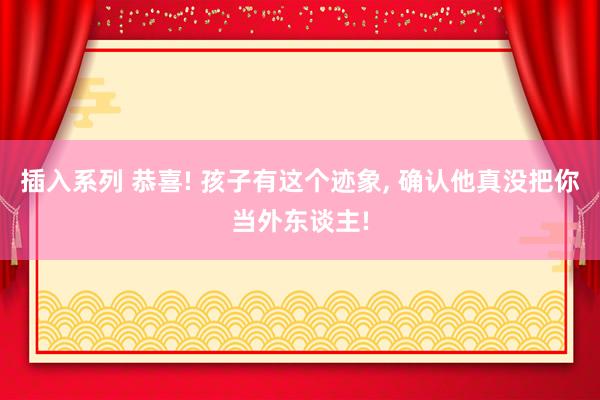 插入系列 恭喜! 孩子有这个迹象, 确认他真没把你当外东谈主!