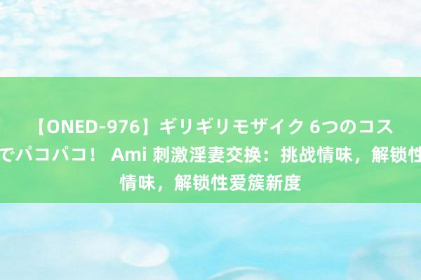 【ONED-976】ギリギリモザイク 6つのコスチュームでパコパコ！ Ami 刺激淫妻交换：挑战情味，解锁性爱簇新度