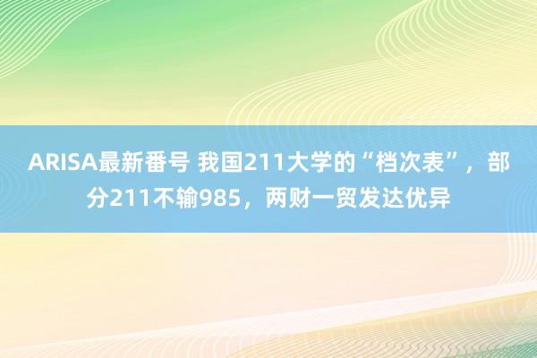 ARISA最新番号 我国211大学的“档次表”，部分211不输985，两财一贸发达优异