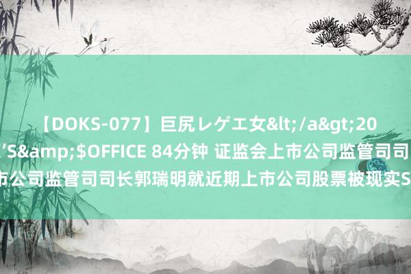 【DOKS-077】巨尻レゲエ女</a>2009-05-01OFFICE K’S&$OFFICE 84分钟 证监会上市公司监管司司长郭瑞明就近期上市公司股票被现实ST、退市情况答记者问