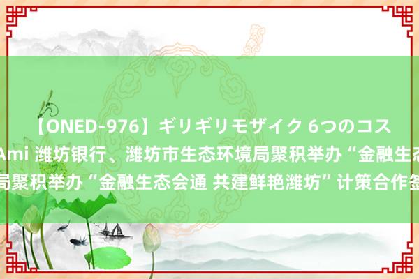 【ONED-976】ギリギリモザイク 6つのコスチュームでパコパコ！ Ami 潍坊银行、潍坊市生态环境局聚积举办“金融生态会通 共建鲜艳潍坊”计策合作签约庆典