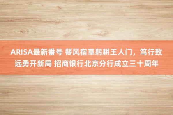 ARISA最新番号 餐风宿草躬耕王人门，笃行致远勇开新局 招商银行北京分行成立三十周年