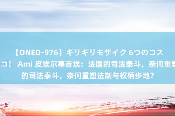 【ONED-976】ギリギリモザイク 6つのコスチュームでパコパコ！ Ami 皮埃尔塞吉埃：法国的司法泰斗，奈何重塑法制与权柄步地？