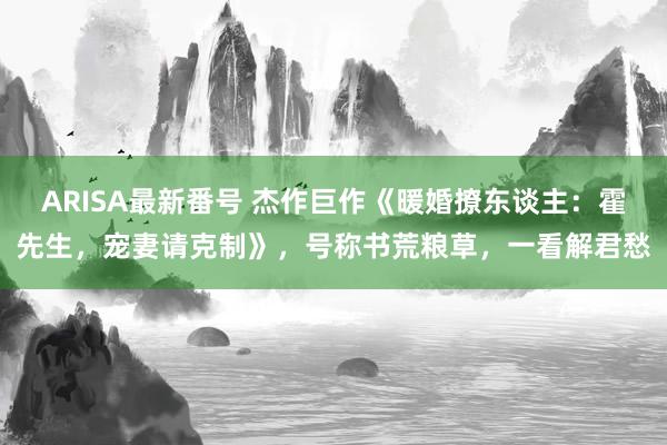 ARISA最新番号 杰作巨作《暖婚撩东谈主：霍先生，宠妻请克制》，号称书荒粮草，一看解君愁