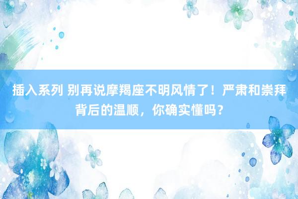 插入系列 别再说摩羯座不明风情了！严肃和崇拜背后的温顺，你确实懂吗？