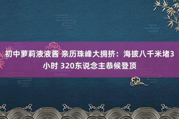 初中萝莉液液酱 亲历珠峰大拥挤：海拔八千米堵3小时 320东说念主恭候登顶