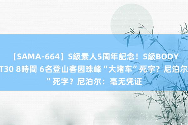 【SAMA-664】S級素人5周年記念！S級BODY中出しBEST30 8時間 6名登山客因珠峰“大堵车”死字？尼泊尔：毫无凭证