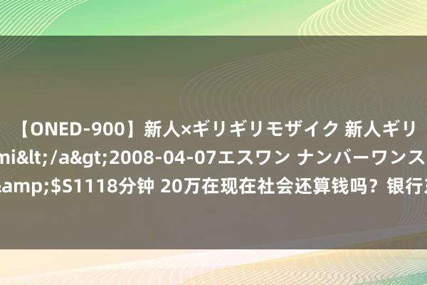 【ONED-900】新人×ギリギリモザイク 新人ギリギリモザイク Ami</a>2008-04-07エスワン ナンバーワンスタイル&$S1118分钟 20万在现在社会还算钱吗？银行东谈主：别天真了，这完竣是一笔巨款！