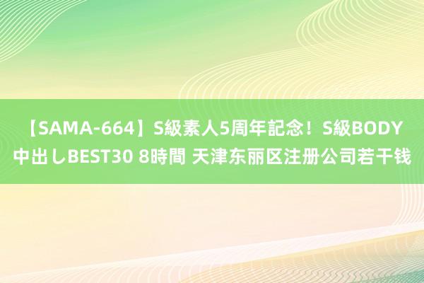 【SAMA-664】S級素人5周年記念！S級BODY中出しBEST30 8時間 天津东丽区注册公司若干钱