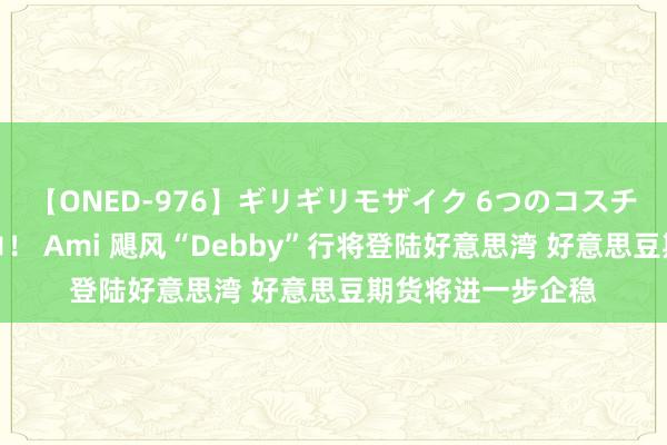 【ONED-976】ギリギリモザイク 6つのコスチュームでパコパコ！ Ami 飓风“Debby”行将登陆好意思湾 好意思豆期货将进一步企稳