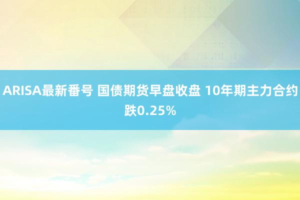 ARISA最新番号 国债期货早盘收盘 10年期主力合约跌0.25%