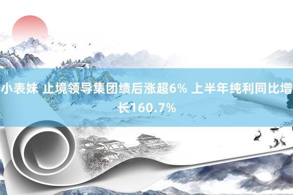 小表妹 止境领导集团绩后涨超6% 上半年纯利同比增长160.7%