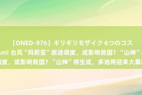 【ONED-976】ギリギリモザイク 6つのコスチュームでパコパコ！ Ami 台风“玛莉亚”旅途调度，或影响我国？“山神”将生成，多地将迎来大暴雨