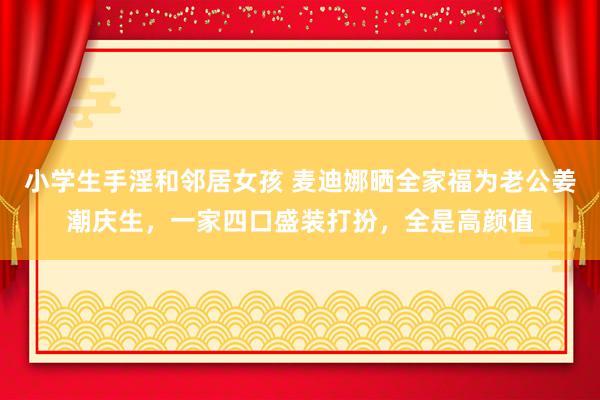 小学生手淫和邻居女孩 麦迪娜晒全家福为老公姜潮庆生，一家四口盛装打扮，全是高颜值