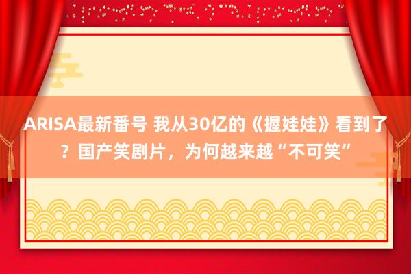 ARISA最新番号 我从30亿的《握娃娃》看到了？国产笑剧片，为何越来越“不可笑”