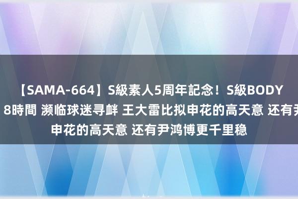 【SAMA-664】S級素人5周年記念！S級BODY中出しBEST30 8時間 濒临球迷寻衅 王大雷比拟申花的高天意 还有尹鸿博更千里稳