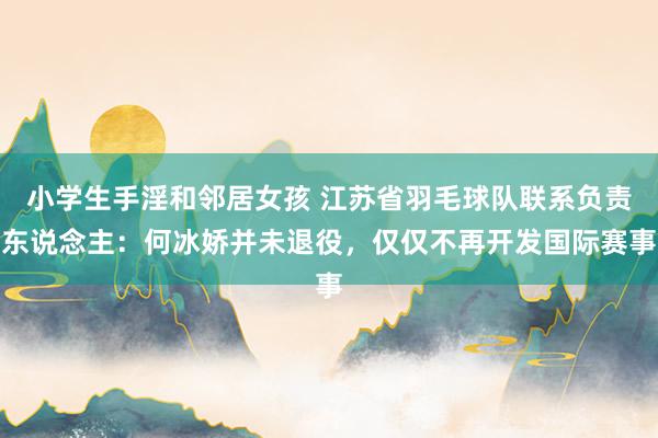 小学生手淫和邻居女孩 江苏省羽毛球队联系负责东说念主：何冰娇并未退役，仅仅不再开发国际赛事