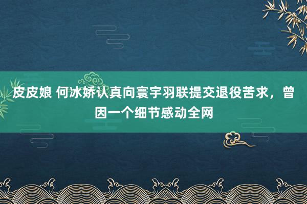 皮皮娘 何冰娇认真向寰宇羽联提交退役苦求，曾因一个细节感动全网