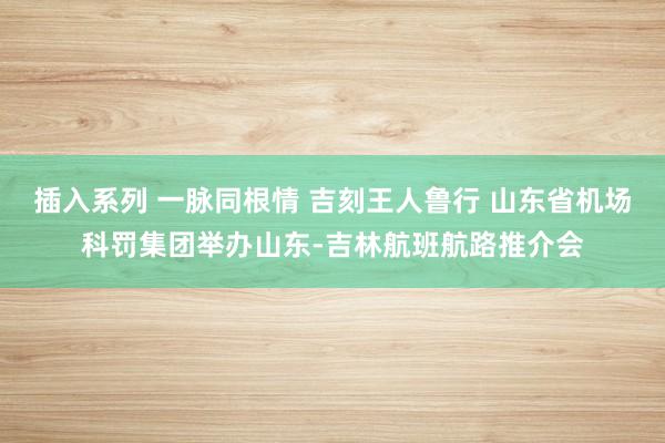 插入系列 一脉同根情 吉刻王人鲁行 山东省机场科罚集团举办山东-吉林航班航路推介会