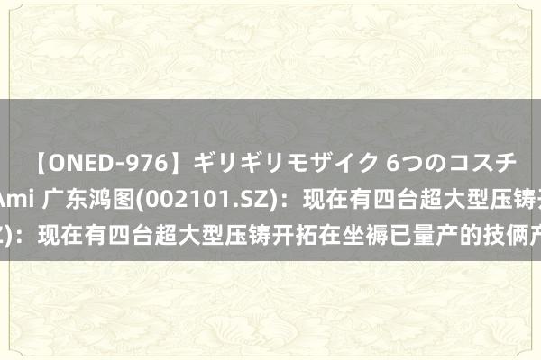 【ONED-976】ギリギリモザイク 6つのコスチュームでパコパコ！ Ami 广东鸿图(002101.SZ)：现在有四台超大型压铸开拓在坐褥已量产的技俩产物