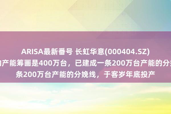 ARISA最新番号 长虹华意(000404.SZ)：加贝墨西哥公司总的产能筹画是400万台，已建成一条200万台产能的分娩线，于客岁年底投产