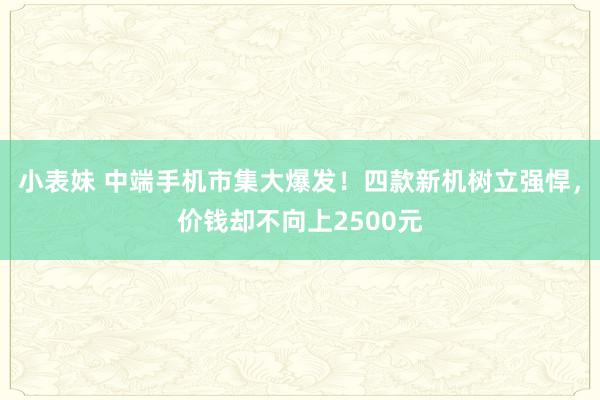 小表妹 中端手机市集大爆发！四款新机树立强悍，价钱却不向上2500元