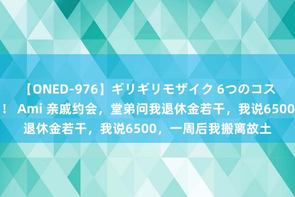 【ONED-976】ギリギリモザイク 6つのコスチュームでパコパコ！ Ami 亲戚约会，堂弟问我退休金若干，我说6500，一周后我搬离故土