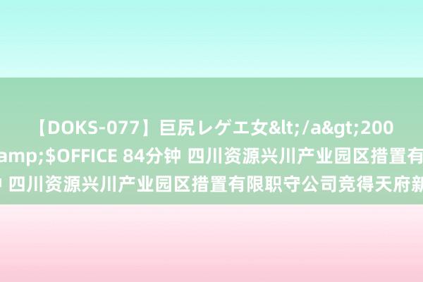 【DOKS-077】巨尻レゲエ女</a>2009-05-01OFFICE K’S&$OFFICE 84分钟 四川资源兴川产业园区措置有限职守公司竞得天府新区宗地