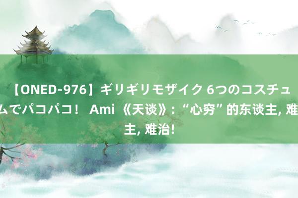 【ONED-976】ギリギリモザイク 6つのコスチュームでパコパコ！ Ami 《天谈》: “心穷”的东谈主， 难治!