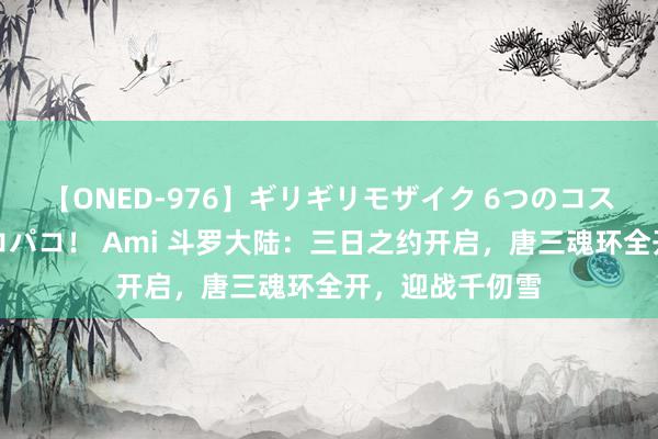 【ONED-976】ギリギリモザイク 6つのコスチュームでパコパコ！ Ami 斗罗大陆：三日之约开启，唐三魂环全开，迎战千仞雪