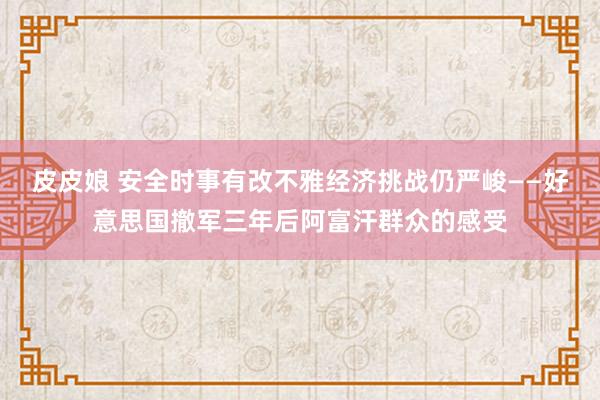 皮皮娘 安全时事有改不雅　经济挑战仍严峻——好意思国撤军三年后阿富汗群众的感受