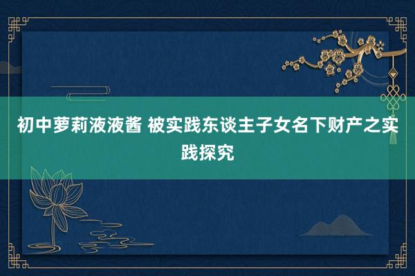 初中萝莉液液酱 被实践东谈主子女名下财产之实践探究