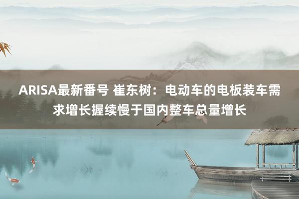 ARISA最新番号 崔东树：电动车的电板装车需求增长握续慢于国内整车总量增长