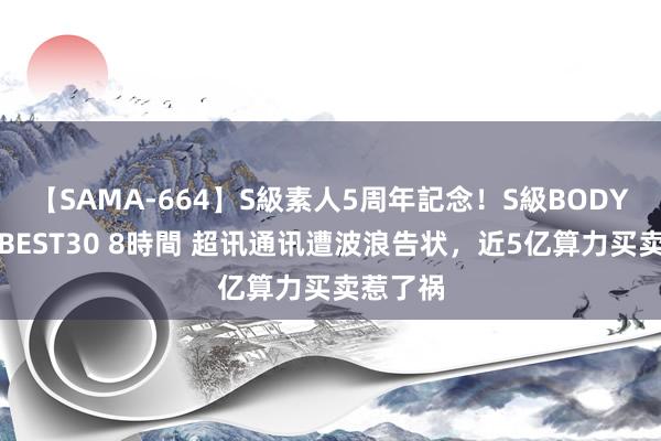 【SAMA-664】S級素人5周年記念！S級BODY中出しBEST30 8時間 超讯通讯遭波浪告状，近5亿算力买卖惹了祸