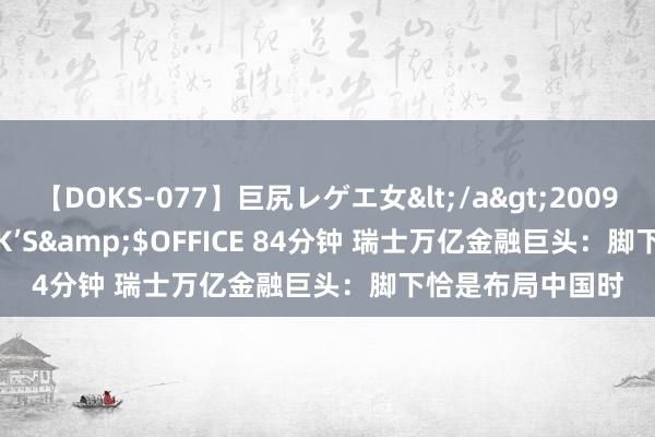 【DOKS-077】巨尻レゲエ女</a>2009-05-01OFFICE K’S&$OFFICE 84分钟 瑞士万亿金融巨头：脚下恰是布局中国时