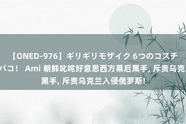 【ONED-976】ギリギリモザイク 6つのコスチュームでパコパコ！ Ami 朝鲜叱咤好意思西方幕后黑手, 斥责乌克兰入侵俄罗斯!