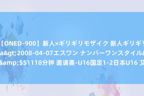 【ONED-900】新人×ギリギリモザイク 新人ギリギリモザイク Ami</a>2008-04-07エスワン ナンバーワンスタイル&$S1118分钟 邀请赛-U16国足1-2日本U16 艾比布拉一条龙 后防两度失实直立