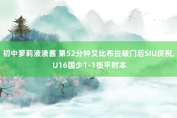 初中萝莉液液酱 第52分钟艾比布拉破门后SIU庆祝， U16国少1-1扳平时本