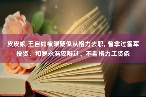 皮皮娘 王自如被曝疑似从格力去职, 曾拿过雷军投资、和罗永浩狡辩过、不看格力工资条