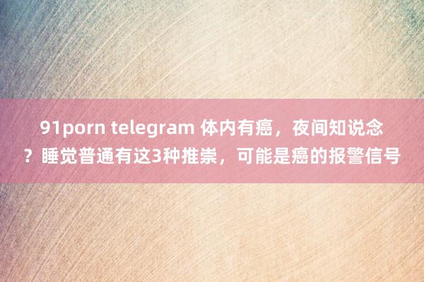 91porn telegram 体内有癌，夜间知说念？睡觉普通有这3种推崇，可能是癌的报警信号