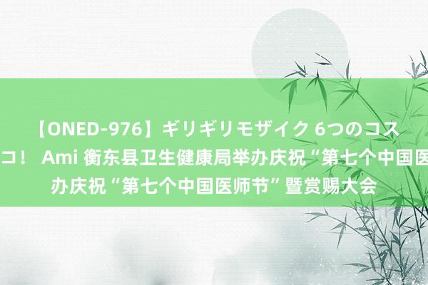 【ONED-976】ギリギリモザイク 6つのコスチュームでパコパコ！ Ami 衡东县卫生健康局举办庆祝“第七个中国医师节”暨赏赐大会