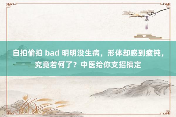 自拍偷拍 bad 明明没生病，形体却感到疲钝，究竟若何了？中医给你支招搞定