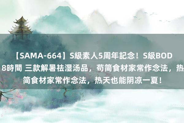 【SAMA-664】S級素人5周年記念！S級BODY中出しBEST30 8時間 三款解暑祛湿汤品，苟简食材家常作念法，热天也能阴凉一夏！