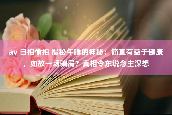 av 自拍偷拍 揭秘午睡的神秘：简直有益于健康，如故一场骗局？真相令东说念主深想