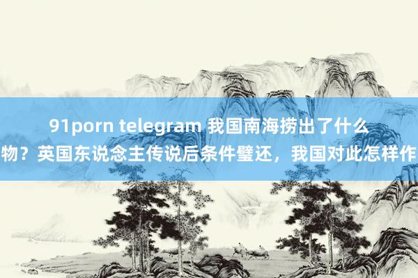 91porn telegram 我国南海捞出了什么宝物？英国东说念主传说后条件璧还，我国对此怎样作念