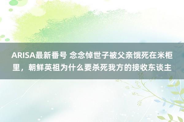 ARISA最新番号 念念悼世子被父亲饿死在米柜里，朝鲜英祖为什么要杀死我方的接收东谈主