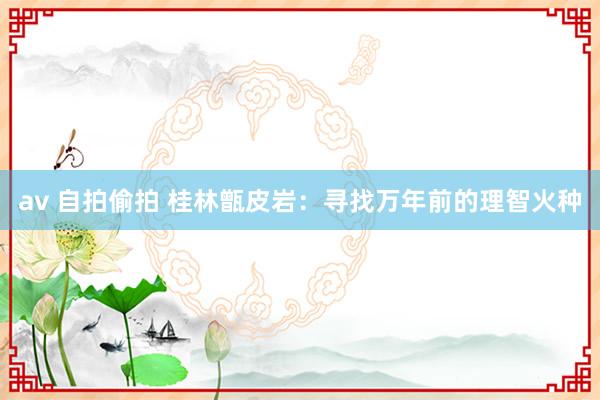 av 自拍偷拍 桂林甑皮岩：寻找万年前的理智火种