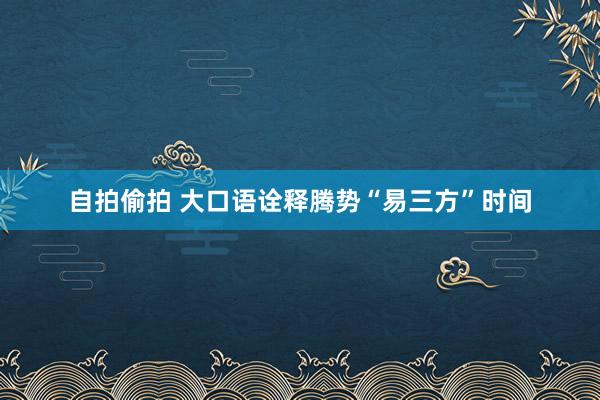 自拍偷拍 大口语诠释腾势“易三方”时间