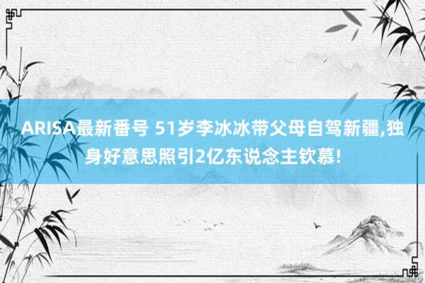 ARISA最新番号 51岁李冰冰带父母自驾新疆，独身好意思照引2亿东说念主钦慕!